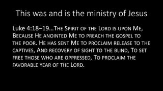 This was and is the ministry of Jesus
Luke 4:18–19…THE SPIRIT OF THE LORD IS UPON ME,
BECAUSE HE ANOINTED ME TO PREACH THE GOSPEL TO
THE POOR. HE HAS SENT ME TO PROCLAIM RELEASE TO THE
CAPTIVES, AND RECOVERY OF SIGHT TO THE BLIND, TO SET
FREE THOSE WHO ARE OPPRESSED, TO PROCLAIM THE
FAVORABLE YEAR OF THE LORD.
 