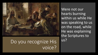 Do you recognize His
voice?
Were not our
hearts burning
within us while He
was speaking to us
on the road, while
He was explaining
the Scriptures to
us?
 
