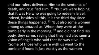 and our rulers delivered Him to the sentence of
death, and crucified Him. 21 “But we were hoping
that it was He who was going to redeem Israel.
Indeed, besides all this, it is the third day since
these things happened. 22 “But also some women
among us amazed us. When they were at the
tomb early in the morning, 23 and did not find His
body, they came, saying that they had also seen a
vision of angels who said that He was alive. 24
“Some of those who were with us went to the
tomb and found it just exactly as the women
 
