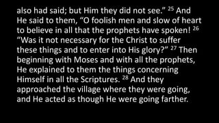 also had said; but Him they did not see.” 25 And
He said to them, “O foolish men and slow of heart
to believe in all that the prophets have spoken! 26
“Was it not necessary for the Christ to suffer
these things and to enter into His glory?” 27 Then
beginning with Moses and with all the prophets,
He explained to them the things concerning
Himself in all the Scriptures. 28 And they
approached the village where they were going,
and He acted as though He were going farther.
 