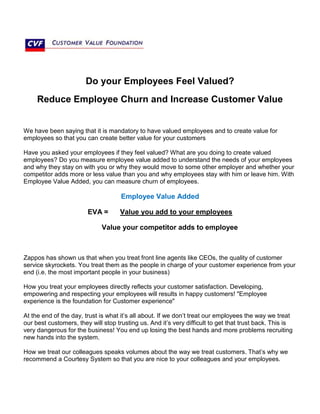 Do your Employees Feel Valued?
Reduce Employee Churn and Increase Customer Value
We have been saying that it is mandatory to have valued employees and to create value for
employees so that you can create better value for your customers
Have you asked your employees if they feel valued? What are you doing to create valued
employees? Do you measure employee value added to understand the needs of your employees
and why they stay on with you or why they would move to some other employer and whether your
competitor adds more or less value than you and why employees stay with him or leave him. With
Employee Value Added, you can measure churn of employees.
Employee Value Added
EVA = Value you add to your employees
Value your competitor adds to employee
Zappos has shown us that when you treat front line agents like CEOs, the quality of customer
service skyrockets. You treat them as the people in charge of your customer experience from your
end (i.e. the most important people in your business)
How you treat your employees directly reflects your customer satisfaction. Developing,
empowering and respecting your employees will results in happy customers! "Employee
experience is the foundation for Customer experience"
At the end of the day, trust is what it’s all about. If we don’t treat our employees the way we treat
our best customers, they will stop trusting us. And it’s very difficult to get that trust back. This is
very dangerous for the business! You end up losing the best hands and more problems recruiting
new hands into the system.
How we treat our colleagues speaks volumes about the way we treat customers. That’s why we
recommend a Courtesy System so that you are nice to your colleagues and your employees.
 