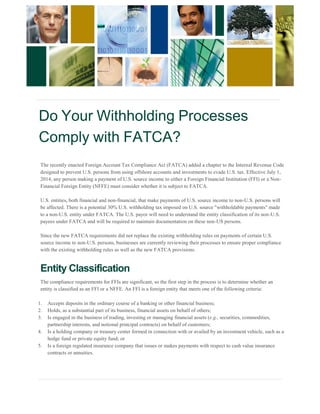 Do Your Withholding Processes 
Comply with FATCA? 
The recently enacted Foreign Account Tax Compliance Act (FATCA) added a chapter to the Internal Revenue Code 
designed to prevent U.S. persons from using offshore accounts and investments to evade U.S. tax. Effective July 1, 2014, any person making a payment of U.S. source income to either a Foreign Financial Institution (FFI) or a Non- 
Financial Foreign Entity (NFFE) must consider whether it is subject to FATCA. U.S. entities, both financial and non-financial, that make payments of U.S. source income to non-U.S. persons will 
be affected. There is a potential 30% U.S. withholding tax imposed on U.S. source "withholdable payments" made 
to a non-U.S. entity under FATCA. The U.S. payor will need to understand the entity classification of its non-U.S. 
payees under FATCA and will be required to maintain documentation on these non-US persons. Since the new FATCA requirements did not replace the existing withholding rules on payments of certain U.S. 
source income to non-U.S. persons, businesses are currently reviewing their processes to ensure proper compliance with the existing withholding rules as well as the new FATCA provisions. Entity Classification 
The compliance requirements for FFIs are significant, so the first step in the process is to determine whether an entity is classified as an FFI or a NFFE. An FFI is a foreign entity that meets one of the following criteria: 1. Accepts deposits in the ordinary course of a banking or other financial business; 
2. Holds, as a substantial part of its business, financial assets on behalf of others; 
3. Is engaged in the business of trading, investing or managing financial assets (e.g., securities, commodities, 
partnership interests, and notional principal contracts) on behalf of customers; 
4. Is a holding company or treasury center formed in connection with or availed by an investment vehicle, such as a 
hedge fund or private equity fund; or 
5. Is a foreign regulated insurance company that issues or makes payments with respect to cash value insurance 
contracts or annuities.  