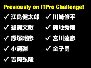 Previously on ITPro Challenge!
✓   江島健太郎      ✓   川崎修平
✓   鵜飼文敏       ✓   奥地秀則
✓   戀塚昭彦       ✓   宮川達彦
✓   小飼弾        ✓   金子勇
✓ 吉岡弘隆
 