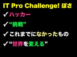 IT Pro Challenge! ぽさ
✓ ハッカー
✓ 挑戦
✓ これまでになかったもの
✓ 世界を変える
 