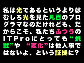 私は光であるというよりは
むしろ光を見た凡百のプロ
グラマなのだけれども、だ
か ら こ そ 、 私 た ち ふつ う の
ITProにとっても 挑
戦 や     変化 は他人事で
は な い よ、と いう 証 拠に ?
 