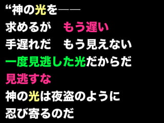 神の光を――
求めるが もう遅い
手遅れだ もう見えない
一度見逃した光だからだ
見逃すな
神の光は夜盗のように
忍び寄るのだ
 