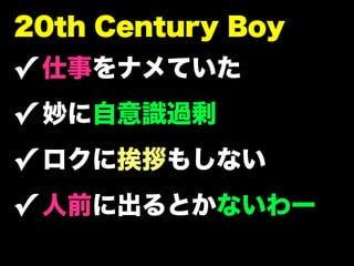 20th Century Boy
✓ 仕事をナメていた
✓ 妙に自意識過剰
✓ ロクに挨拶もしない
✓ 人前に出るとかないわー
 