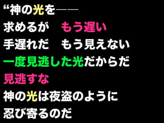 神の光を――
求めるが もう遅い
手遅れだ もう見えない
一度見逃した光だからだ
見逃すな
神の光は夜盗のように
忍び寄るのだ
 