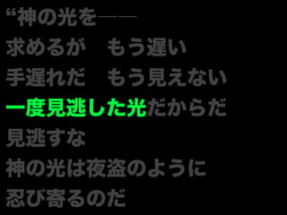 神の光を――
求めるが もう遅い
手遅れだ もう見えない
一度見逃した光だからだ
見逃すな
神の光は夜盗のように
忍び寄るのだ
 