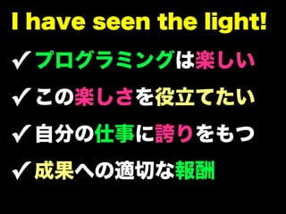 I have seen the light!

✓ プログラミングは楽しい
✓ この楽しさを役立てたい
✓ 自分の仕事に誇りをもつ
✓ 成果への適切な報酬
 