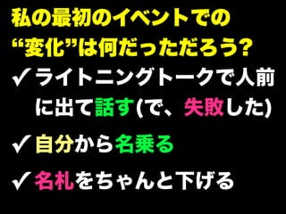 私の最初のイベントでの
 変化 は何だっただろう?
✓ ライトニングトークで人前
  に出て話す(で、失敗した)
✓ 自分から名乗る
✓ 名札をちゃんと下げる
 