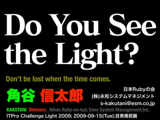 Do You See
the Light?
Don’t be lost when the time comes.
                                                 日本Rubyの会

角谷 信太郎                                (株)永和システムマネジメント
                                         s-kakutani@esm.co.jp
KAKUTANI Shintaro; Nihon Ruby-no-kai; Eiwa System Management,Inc.
ITPro Challenge Light 2009; 2009-09-15(Tue);目黒雅叙園
 