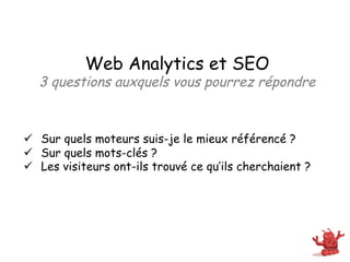 Web Analytics et SEO
  3 questions auxquels vous pourrez répondre



ü  Sur quels moteurs suis-je le mieux référencé ?
ü  Sur quels mots-clés ?
ü  Les visiteurs ont-ils trouvé ce qu’ils cherchaient ?
 
