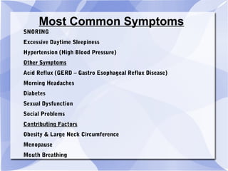Most Common Symptoms
SNORING
Excessive Daytime Sleepiness
Hypertension (High Blood Pressure)
Other Symptoms
Acid Reflux (GERD – Gastro Esophageal Reflux Disease)
Morning Headaches
Diabetes
Sexual Dysfunction
Social Problems
Contributing Factors
Obesity & Large Neck Circumference
Menopause
Mouth Breathing
 