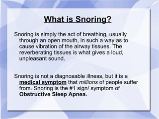 What is Snoring?
Snoring is simply the act of breathing, usually
through an open mouth, in such a way as to
cause vibration of the airway tissues. The
reverberating tissues is what gives a loud,
unpleasant sound.
Snoring is not a diagnosable illness, but it is a
medical symptom that millions of people suffer
from. Snoring is the #1 sign/ symptom of
Obstructive Sleep Apnea.
 