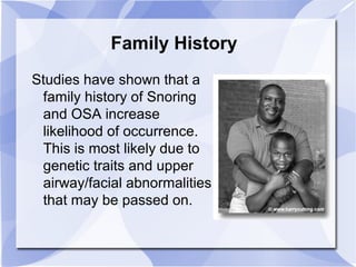 Family History
Studies have shown that a
family history of Snoring
and OSA increase
likelihood of occurrence.
This is most likely due to
genetic traits and upper
airway/facial abnormalities
that may be passed on.
 