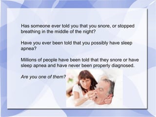 Has someone ever told you that you snore, or stopped
breathing in the middle of the night?
Have you ever been told that you possibly have sleep
apnea?
Millions of people have been told that they snore or have
sleep apnea and have never been properly diagnosed.
Are you one of them?
 