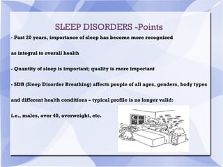 SLEEP DISORDERS -Points
- Past 20 years, importance of sleep has become more recognized
as integral to overall health
- Quantity of sleep is important; quality is more important
- SDB (Sleep Disorder Breathing) affects people of all ages, genders, body types
and different health conditions – typical profile is no longer valid:
i.e., males, over 40, overweight, etc.
 
