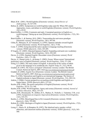 CJNSE/RCJCÉ
10
References
Bhatt, R.M. (2001). World Englishes [Electronic version]. Annual Review of
Anthropology, 30, 527-550.
Bolton, K. (2005). Symposium on world Englishes today (part II): Where WE stands:
Approaches, issues, and debate in world Englishes [Electronic version]. World Englishes,
24(1), 69-83.
Brutt-Griffler, J. (1998). Comments and reply: Conceptual questions in English as a
world language: Taking up an issue [Electronic version]. World Englishes, 17(3), 381-
392.
Brutt-Griffler, J., & Samimy, K.K. (2001). Transcending the nativeness paradigm
[Electronic version]. World Englishes, 20(1), 99-106.
Chiba, R., Matsuura, H., & Yamamoto, A. (1995). Japanese attitudes toward English
accents [Electronic version]. World Englishes, 14(1), 77-86.
Cook, V. (1999). Going beyond the native speaker in language teaching [Electronic
version]. TESOL Quarterly, 33(2), 185-209.
D’Angelo, J.F. (2005). Educated Japanese English: Expanding oral/aural core vocabulary
[Electronic version]. World Englishes, 24(3), 329-349.
Davies, A. (1999). Standard English: Discordant voices [Electronic version]. World
Englishes, 18(2), 171-186.
Davies, A., Hamp-Lyons, L., & Kemp, C. (2003). Forum: Whose norms? International
proficiency tests in English [Electronic version]. World Englishes, 22(4), 571-584.
Erling, E.J. (2005). The many names of English: A discussion of the variety of labels
given to the language in its worldwide role. English Today 81, 21(1), 40-44.
Graddol, D. (1997). The Future of English? [Electronic version]. London: The British
Council. Retrieved April 6, 2007, from http://www.britishcouncil.org/learning-elt-future.pdf
Graddol, D. (2006). English Next [Electronic version]. London: The British Council.
Retrieved April 6, 2007, from http://www.britishcouncil.org/learning-research-english-next.pdf
Hino, N. (1988). Nationalism and English as an international language: The history of
English textbooks in Japan [Electronic version]. World Englishes, 7(3), 309-314.
Jenkins, J. (2006). Current perspectives on teaching world Englishes and English as a
lingua franca. TESOL Quarterly,40(1), 157-181.
Kachru, B.B. (1986). The power and politics of English [Electronic version]. World
Englishes, 5(2/3), 121-140.
Kachru, B.B. (1996). World Englishes: Agony and ecstasy [Electronic version]. Journal of
Aesthetic Education, 30(2), 135-155.
Kachru, B.B., Dissanayake, W., Kibbee, D.A., Markee, N., Nicholls, J., Valentine, T.M., et al.
(1993). Symposium on Linguistic Imperialism [Electronic version]. World Englishes,
12(3), 335-373.
Kachru, L. (1994). Monolingual bias in SLA research [Electronic version]. TESOL
Quarterly, 28(4), 795-800.
Kubota, R. (1998). Ideologies of English in Japan [Electronic version]. World Englishes, 17(3),
295-306.
Leung, C., Harris, R., & Rampton, B. (1997). The idealized native speaker, reified
ethnicities, and classroom realities [Electronic version]. TESOL Quarterly, 31(3), 543-
560.
 