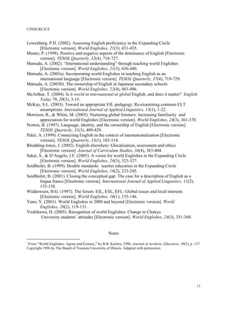 CJNSE/RCJCÉ
11
Lowenberg, P.H. (2002). Assessing English proficiency in the Expanding Circle
[Electronic version]. World Englishes, 21(3), 431-435.
Master, P. (1998). Positive and negative aspects of the dominance of English [Electronic
version]. TESOL Quarterly, 32(4), 716-727.
Matsuda, A. (2002). “International understanding” through teaching world Englishes
[Electronic version]. World Englishes, 21(3), 436-440.
Matsuda, A. (2003a). Incorporating world Englishes in teaching English as an
international language [Electronic version]. TESOL Quarterly, 37(4), 719-729.
Matsuda, A. (2003b). The ownership of English in Japanese secondary schools
[Electronic version]. World Englishes, 22(4), 483-496.
McArthur, T. (2004). Is it world or international or global English, and does it matter? English
Today 79, 20(3), 3-15.
McKay, S.L. (2003). Toward an appropriate EIL pedagogy: Re-examining common ELT
assumptions. International Journal of Applied Linguistics, 13(1), 1-22.
Morrison, R., & White, M. (2005). Nurturing global listeners: Increasing familiarity and
appreciation for world Englishes [Electronic version]. World Englishes, 24(3), 361-370.
Norton, B. (1997). Language, identity, and the ownership of English [Electronic version].
TESOL Quarterly, 31(3), 409-429.
Pakir, A. (1999). Connecting English in the context of internationalization [Electronic
version]. TESOL Quarterly, 33(1), 103-114.
Rhedding-Jones, J. (2002). English elsewhere: Glocalization, assessment and ethics
[Electronic version]. Journal of Curriculum Studies, 34(4), 383-404.
Sakai, S., & D’Angelo, J.F. (2005). A vision for world Englishes in the Expanding Circle
[Electronic version]. World Englishes, 24(3), 323-327.
Seidlhofer, B. (1999). Double standards: teacher education in the Expanding Circle
[Electronic version]. World Englishes, 18(2), 233-245.
Seidlhofer, B. (2001). Closing the conceptual gap: The case for a description of English as a
lingua franca [Electronic version]. International Journal of Applied Linguistics, 11(2),
133-158.
Widdowson, H.G. (1997). The forum: EIL, ESL, EFL: Global issues and local interests
[Electronic version]. World Englishes, 16(1), 135-146.
Yano, Y. (2001). World Englishes in 2000 and beyond [Electronic version]. World
Englishes, 20(2), 119-131.
Yoshikawa, H. (2005). Recognition of world Englishes: Change in Chukyo
University students’ attitudes [Electronic version]. World Englishes, 24(3), 351-360.
Notes
i
From “World Englishes: Agony and Ecstasy,” by B.B. Kachru, 1996, Journal of Aesthetic Education, 30(2), p. 137.
Copyright 1996 by The Board of Trustees University of Illinois. Adapted with permission.
 