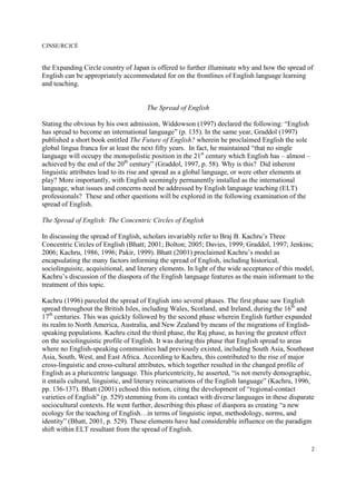 CJNSE/RCJCÉ
2
the Expanding Circle country of Japan is offered to further illuminate why and how the spread of
English can be appropriately accommodated for on the frontlines of English language learning
and teaching.
The Spread of English
Stating the obvious by his own admission, Widdowson (1997) declared the following: “English
has spread to become an international language” (p. 135). In the same year, Graddol (1997)
published a short book entitled The Future of English? wherein he proclaimed English the sole
global lingua franca for at least the next fifty years. In fact, he maintained “that no single
language will occupy the monopolistic position in the 21st
century which English has – almost –
achieved by the end of the 20th
century” (Graddol, 1997, p. 58). Why is this? Did inherent
linguistic attributes lead to its rise and spread as a global language, or were other elements at
play? More importantly, with English seemingly permanently installed as the international
language, what issues and concerns need be addressed by English language teaching (ELT)
professionals? These and other questions will be explored in the following examination of the
spread of English.
The Spread of English: The Concentric Circles of English
In discussing the spread of English, scholars invariably refer to Braj B. Kachru’s Three
Concentric Circles of English (Bhatt; 2001; Bolton; 2005; Davies, 1999; Graddol, 1997; Jenkins;
2006; Kachru, 1986, 1996; Pakir, 1999). Bhatt (2001) proclaimed Kachru’s model as
encapsulating the many factors informing the spread of English, including historical,
sociolinguisitc, acquisitional, and literary elements. In light of the wide acceptance of this model,
Kachru’s discussion of the diaspora of the English language features as the main informant to the
treatment of this topic.
Kachru (1996) parceled the spread of English into several phases. The first phase saw English
spread throughout the British Isles, including Wales, Scotland, and Ireland, during the 16th
and
17th
centuries. This was quickly followed by the second phase wherein English further expanded
its realm to North America, Australia, and New Zealand by means of the migrations of English-
speaking populations. Kachru cited the third phase, the Raj phase, as having the greatest effect
on the sociolinguistic profile of English. It was during this phase that English spread to areas
where no English-speaking communities had previously existed, including South Asia, Southeast
Asia, South, West, and East Africa. According to Kachru, this contributed to the rise of major
cross-linguistic and cross-cultural attributes, which together resulted in the changed profile of
English as a pluricentric language. This pluricentricity, he asserted, “is not merely demographic,
it entails cultural, linguistic, and literary reincarnations of the English language” (Kachru, 1996,
pp. 136-137). Bhatt (2001) echoed this notion, citing the development of “regional-contact
varieties of English” (p. 529) stemming from its contact with diverse languages in these disparate
sociocultural contexts. He went further, describing this phase of diaspora as creating “a new
ecology for the teaching of English…in terms of linguistic input, methodology, norms, and
identity” (Bhatt, 2001, p. 529). These elements have had considerable influence on the paradigm
shift within ELT resultant from the spread of English.
 