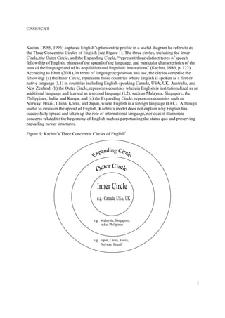 CJNSE/RCJCÉ
3
Kachru (1986, 1996) captured English’s pluricentric profile in a useful diagram he refers to as
the Three Concentric Circles of English (see Figure 1). The three circles, including the Inner
Circle, the Outer Circle, and the Expanding Circle, “represent three distinct types of speech
fellowship of English, phases of the spread of the language, and particular characteristics of the
uses of the language and of its acquisition and linguistic innovations” (Kachru, 1986, p. 122).
According to Bhatt (2001), in terms of language acquisition and use, the circles comprise the
following: (a) the Inner Circle, represents those countries where English is spoken as a first or
native language (L1) in countries including English-speaking Canada, USA, UK, Australia, and
New Zealand; (b) the Outer Circle, represents countries wherein English is institutionalized as an
additional language and learned as a second language (L2), such as Malaysia, Singapore, the
Philippines, India, and Kenya; and (c) the Expanding Circle, represents countries such as
Norway, Brazil, China, Korea, and Japan, where English is a foreign language (EFL). Although
useful to envision the spread of English, Kachru’s model does not explain why English has
successfully spread and taken up the role of international language, nor does it illuminate
concerns related to the hegemony of English such as perpetuating the status quo and preserving
prevailing power structures.
Figure 1: Kachru’s Three Concentric Circles of Englishi
 