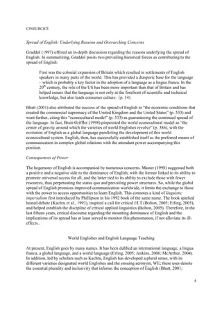 CJNSE/RCJCÉ
4
Spread of English: Underlying Reasons and Overarching Concerns
Graddol (1997) offered an in-depth discussion regarding the reasons underlying the spread of
English. In summarizing, Graddol posits two prevailing historical forces as contributing to the
spread of English:
First was the colonial expansion of Britain which resulted in settlements of English
speakers in many parts of the world. This has provided a diasporic base for the language
– which is probably a key factor in the adoption of a language as a lingua franca. In the
20th
century, the role of the US has been more important than that of Britain and has
helped ensure that the language is not only at the forefront of scientific and technical
knowledge, but also leads consumer culture. (p. 14)
Bhatt (2001) also attributed the success of the spread of English to “the economic conditions that
created the commercial supremacy of the United Kingdom and the United States” (p. 533) and
went further, citing this “econocultural model” (p. 533) as guaranteeing the continued spread of
the language. In fact, Brutt-Griffler (1998) pinpointed the world econocultural model as “the
center of gravity around which the varieties of world Englishes revolve” (p. 386), with the
evolution of English as a global language paralleling the development of this world
econocultural system. English, then, has successfully established itself as the preferred means of
communication in complex global relations with the attendant power accompanying this
position.
Consequences of Power
The hegemony of English is accompanied by numerous concerns. Master (1998) suggested both
a positive and a negative side to the dominance of English, with the former linked to its ability to
promote universal access for all, and the latter tied to its ability to exclude those with fewer
resources, thus perpetuating the status quo and prevailing power structures. So, while the global
spread of English promises improved communication worldwide, it limits the exchange to those
with the power to access opportunities to learn English. This connotes a kind of linguistic
imperialism first introduced by Phillipson in his 1992 book of the same name. The book sparked
heated debate (Kachru et al., 1993), inspired a call for critical ELT (Bolton, 2005; Erling, 2005),
and helped establish the discipline of critical applied linguistics (Bolton, 2005). Therefore, in the
last fifteen years, critical discourse regarding the mounting dominance of English and the
implications of its spread has at least served to monitor this phenomenon, if not alleviate its ill-
effects..
World Englishes and English Language Teaching
At present, English goes by many names. It has been dubbed an international language, a lingua
franca, a global language, and a world language (Erling, 2005; Jenkins, 2006; McArthur, 2004).
In addition, led by scholars such as Kachru, English has developed a plural sense, with its
different varieties designated world Englishes and the ensuing acronym, WE; these uses denote
the essential plurality and inclusivity that informs the conception of English (Bhatt, 2001;
 