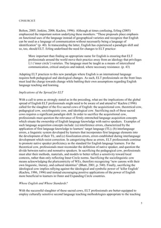 CJNSE/RCJCÉ
5
Bolton, 2005; Jenkins, 2006; Kachru, 1996). Although at times confusing, Erling (2005)
emphasized the important notion underlying these monikers: “These proposals place emphasis
on functional uses of the language instead of geographical varieties and recognize that English
can be used as a language of communication without necessarily being a language of
identification” (p. 40). In transcending the latter, English has experienced a paradigm shift and
so, too, should ELT. Erling underlined the need for changes to ELT practice:
More important than finding an appropriate name for English is ensuring that ELT
professionals around the world move their practice away from an ideology that privileges
L1 (‘inner circle’) varieties. The language must be taught as a means of intercultural
communication, critical analysis and indeed, where necessary resistance. (p. 43)
Adapting ELT practices to this new paradigm where English is an international language
requires both pedagogical and ideological changes. As such, ELT professionals on the front lines
must lead the charge towards change while battling their own assumptions regarding English
language teaching and learning.
Implications of the Spread for ELT
With a call to arms as strongly stated as in the preceding, what are the implications of the global
spread of English ELT professionals might need to be aware of and attend to? Kachru (1996)
called for the slaughter of the five sacred cows of English: the acquisitional cow, theoretical cow,
pedagogical cow, sociolinguistic cow, and ideological cow. Sacrificing each of these sacred
cows requires a significant paradigm shift. In order to sacrifice the acquisitional cow,
professionals must question the relevance of firmly entrenched language acquisition concepts
which situate the ownership of English language knowledge with native speakers. Examples of
such language acquisition concepts include: (a) interference errors, characterized by the
application of first language knowledge to learners’ target language (TL); (b) interlanguage
errors, a linguistic system developed by learners that incorporates first language elements into
the development of their TL; and (c) fossilization errors, errors established during interlanguage
development which resist correction. In categorizing these as errors, ELT professionals continue
to promote native speaker proficiency as the standard for English language learners. For the
theoretical cow, professionals must reconsider the definition of native speaker, and question the
divide between native and nonnative speakers. In sacrificing the pedagogical cow, professionals
must alter their methods, materials, and models to better reflect a sensitivity toward local
contexts, rather than only reflecting Inner Circle norms. Sacrificing the sociolinguistic cow
means acknowledging the pluricentricity of WEs, therefore recognizing “new canons with their
own linguistic, literary, and cultural identities” (Bhatt, 2001, p. 540). Finally, sacrificing the
ideological cow implies rallying against the ideological and symbolic power of ‘killer English’
(Kachru, 1986, 1996) and instead encouraging positive applications of the power of English
more beneficial to learners in Outer and Expanding Circle countries.
Whose English and Whose Standards?
With the successful slaughter of these sacred cows, ELT professionals are better-equipped to
employ culturally sensitive second language teaching methodologies appropriate to the teaching
 