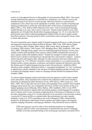 CJNSE/RCJCÉ
6
context as in the approach known as ethnography of communication (Bhatt, 2001). The central
concept underlying this approach is communicative competence, one’s ability to convey the
intended message to the receiver of said message. What may function as communicative
competence in one context may not be appropriate in another, and so “models of teaching and
learning need therefore to reflect the sociocultural ethos of the context of teaching/learning”
(Bhatt, 2001, p. 543). McKay (2003) reflected on this need: “[A]s an international language,
English belongs to its users, and as such it is the users’ cultural content and their sense of the
appropriate use of English that should inform language pedagogy” (p. 13). It is clear that ELT
professionals must eschew traditional pedagogical methods reliant on native speaker models
from their repertoire, choosing instead to allow sociocultural context and specific learner needs
to inform their practice.
The move beyond the native speaker model of English language proficiency is widely discussed
and supported in the literature (Brutt-Griffler & Samimy, 2001; Cook, 1999; Davies, Hamp-
Lyons, & Kemp, 2003; Graddol, 2006; Jenkins, 2006; Leung, Harris, & Rampton, 1997;
Lowenberg, 2002; Kachru, 1994; Norton, 1997; Rhedding-Jones, 2002; Seidlhofer, 1999, 2001;
Yano, 2001). Although strong support exists for redefining English proficiency in terms more
suitable to Outer and Expanding Circle contexts, Jenkins (2006) contended that conviction in
native speaker models and standards endures: “Despite the strength of counter arguments, the
belief in native speaker ownership persists among both native and nonnative speakers – teachers,
teacher educators and linguists alike, although it is often expressed with more subtlety than it
was in the past” (p. 171). With this viewpoint so firmly entrenched, it is no wonder present day
English teachers, teacher educators, researchers, and students maintain the fallacious notion that
the ultimate goal of English language learning is native-like proficiency. Seidlhofer (2001)
offered an astute metaphor, likening its hold to a “conceptual straightjacket” (p. 141). Continuing
to uphold native speaker standards as the end goal of English language learning will only serve
to reinforce the language learner’s status as a language outsider destined for perpetual failure
(Graddol, 2006).
To release English language teachers and learners from the oppressive hold of native speaker
norms and models, many researchers have called for the eradication of the native/nonnative
distinction by changing the labels themselves (Cook, 1999; Davies, 1999; Leung et al., 1997;
Pakir, 1999). This is especially relevant in Outer and Expanding Circle countries where English
language learner goals may vary considerably from those of Inner Circle learners living in an
English speaking country (Matsuda, 2003a; McKay, 2003; Seidlhofer, 2001). Cook (1999)
dispelled with the nonnative speaker label and instead separates second language (L2) speakers
into L2 learners and L2 users, the former comprising those in the process of learning an L2 and
the latter competently using an L2. For this distinction to be successful, Cook advocates creating
a successful L2 learner profile as a standard rather than continuing to use native speaker
standards. Leung et al. (1997) expanding on the work of Rampton (1990), offered another
perspective, proposing the replacement of native speaker and mother tongue with language
expertise, language inheritance, and language affiliation. They defined the terms as follows:
[T]he term language expertise refers to how proficient people are in a language;
language affiliation refers to the attachment or identification they feel for a language
whether or not they nominally belong to the social group customarily associated with it;
 