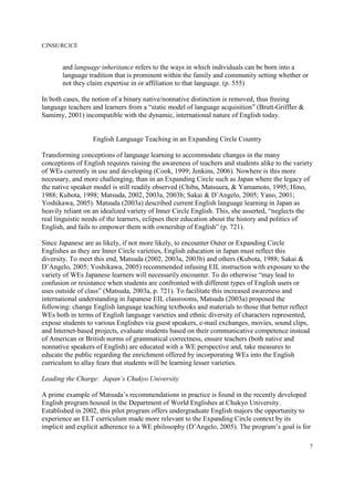 CJNSE/RCJCÉ
7
and language inheritance refers to the ways in which individuals can be born into a
language tradition that is prominent within the family and community setting whether or
not they claim expertise in or affiliation to that language. (p. 555)
In both cases, the notion of a binary native/nonnative distinction is removed, thus freeing
language teachers and learners from a “static model of language acquisition” (Brutt-Griffler &
Samimy, 2001) incompatible with the dynamic, international nature of English today.
English Language Teaching in an Expanding Circle Country
Transforming conceptions of language learning to accommodate changes in the many
conceptions of English requires raising the awareness of teachers and students alike to the variety
of WEs currently in use and developing (Cook, 1999; Jenkins, 2006). Nowhere is this more
necessary, and more challenging, than in an Expanding Circle such as Japan where the legacy of
the native speaker model is still readily observed (Chiba, Matsuura, & Yamamoto, 1995; Hino,
1988; Kubota, 1998; Matsuda, 2002, 2003a, 2003b; Sakai & D’Angelo, 2005; Yano, 2001;
Yoshikawa, 2005). Matsuda (2003a) described current English language learning in Japan as
heavily reliant on an idealized variety of Inner Circle English. This, she asserted, “neglects the
real linguistic needs of the learners, eclipses their education about the history and politics of
English, and fails to empower them with ownership of English” (p. 721).
Since Japanese are as likely, if not more likely, to encounter Outer or Expanding Circle
Englishes as they are Inner Circle varieties, English education in Japan must reflect this
diversity. To meet this end, Matsuda (2002, 2003a, 2003b) and others (Kubota, 1988; Sakai &
D’Angelo, 2005; Yoshikawa, 2005) recommended infusing EIL instruction with exposure to the
variety of WEs Japanese learners will necessarily encounter. To do otherwise “may lead to
confusion or resistance when students are confronted with different types of English users or
uses outside of class” (Matsuda, 2003a, p. 721). To facilitate this increased awareness and
international understanding in Japanese EIL classrooms, Matsuda (2003a) proposed the
following: change English language teaching textbooks and materials to those that better reflect
WEs both in terms of English language varieties and ethnic diversity of characters represented,
expose students to various Englishes via guest speakers, e-mail exchanges, movies, sound clips,
and Internet-based projects, evaluate students based on their communicative competence instead
of American or British norms of grammatical correctness, ensure teachers (both native and
nonnative speakers of English) are educated with a WE perspective and, take measures to
educate the public regarding the enrichment offered by incorporating WEs into the English
curriculum to allay fears that students will be learning lesser varieties.
Leading the Charge: Japan’s Chukyo University
A prime example of Matsuda’s recommendations in practice is found in the recently developed
English program housed in the Department of World Englishes at Chukyo University.
Established in 2002, this pilot program offers undergraduate English majors the opportunity to
experience an ELT curriculum made more relevant to the Expanding Circle context by its
implicit and explicit adherence to a WE philosophy (D’Angelo, 2005). The program’s goal is for
 