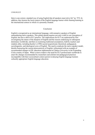 CJNSE/RCJCÉ
9
there is one correct, standard way of using English that all speakers must strive for” (p. 727). In
addition, they honour the local context of the English language learner while framing learning in
the international context in which it is presently situated.
Conclusion
English is recognized as an international language, with nonnative speakers of English
outnumbering native speakers. This global spread requires not only a shift in our conception of
English, but also a shift in ELT practice. The implications for ELT are understood by first
investigating the nature of the diaspora of English and the reasons underlying its subsequent
dominance worldwide, and then re-examining traditional assumptions, held by teachers and
students alike, including Kachru’s (1996) sacred acquisitional, theoretical, pedagogical,
sociolinguistic, and ideological cows of English. The need to eradicate the native speaker model,
thereby honouring the current pluricentricity of English, isillustrated with an example of
recommended changes to EIL education implemented at Chukyo University in the Expanding
Circle country of Japan. What is most evident is the need for ELT professionals worldwide to
enact the changes recommended by researchers and scholars lest pedagogical practices
incompatible with their sociocultural context persist in denying English language learners
culturally appropriate English language education.
 