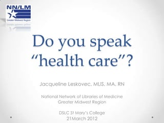 Do you speak
“health care”?
 Jacqueline Leskovec, MLIS, MA, RN

 National Network of Libraries of Medicine
         Greater Midwest Region

         DSLC St Mary’s College
             21March 2012
 