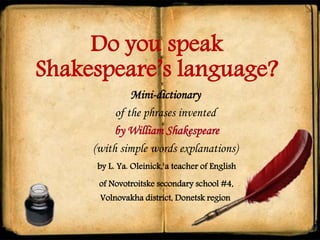 Do you speak
Shakespeare’s language?
Mini-dictionary
of the phrases invented
by William Shakespeare
(with simple words explanations)
by L. Ya. Oleinick, a teacher of English
of Novotroitske secondary school #4,
Volnovakha district, Donetsk region
 