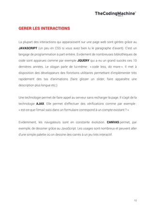 10
GERER LES INTERACTIONS
La plupart des interactions qui apparaissent sur une page web sont gérées grâce au
JAVASCRIPT (un peu en CSS si vous avez bien lu le paragraphe d’avant). C’est un
langage de programmation à part entière. Evidement de nombreuses bibliothèques de
code sont apparues comme par exemple JQUERY qui a eu un grand succès ces 10
dernières années. Le slogan parle de lui-même : « code less, do more ». Il met à
disposition des développeurs des fonctions utilitaires permettant d’implémenter très
rapidement des tas d’animations (faire glisser un slider, faire apparaître une
description plus longue etc.)
Une technologie permet de faire appel au serveur sans recharger la page. Il s’agit de la
technologie AJAX. Elle permet d’effectuer des vérifications comme par exemple :
« est-ce-que l’email saisi dans un formulaire correspond à un compte existant ? ».
Evidemment, les navigateurs sont en constante évolution. CANVAS permet, par
exemple, de dessiner grâce au JavaScript. Les usages sont nombreux et peuvent aller
d’une simple palette où on dessine des carrés à un jeu très interactif.
 