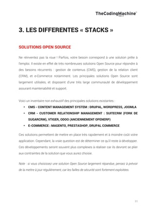 11
3. LES DIFFERENTES « STACKS »
SOLUTIONS OPEN SOURCE
!
Ne réinventez pas la roue ! Parfois, votre besoin correspond à une solution prête à
l’emploi. Il existe en effet de très nombreuses solutions Open Source pour répondre à
des besoins récurrents : gestion de contenus (CMS), gestion de la relation client
(CRM), et e-Commerce notamment. Les principales solutions Open Source sont
largement utilisées, et disposent d'une très large communauté de développement
assurant maintenabilité et support.
Voici un inventaire non exhaustif des principales solutions existantes :
•! CMS - CONTENT MANAGEMENT SYSTEM : DRUPAL, WORDPRESS, JOOMLA
•! CRM - CUSTOMER RELATIONSHIP MANAGEMENT : SUITECRM (FORK DE
SUGARCRM), VTIGER, ODOO (ANCIENNEMENT OPENERP)
•! E-COMMERCE : MAGENTO, PRESTASHOP, DRUPAL COMMERCE
!
Ces solutions permettent de mettre en place très rapidement et à moindre coût votre
application. Cependant, la vraie question est de déterminer ce qu'il reste à développer.
Ces développements seront souvent plus complexes à réaliser car ils devront se plier
aux contraintes de la solution que vous aurez choisie.
Note : si vous choisissez une solution Open Source largement répandue, pensez à prévoir
de la mettre à jour régulièrement, car les failles de sécurité sont fortement exploitées.
 