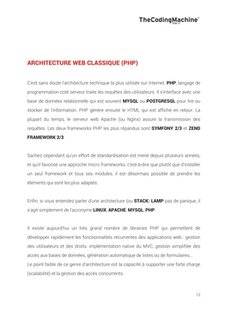 12
ARCHITECTURE WEB CLASSIQUE (PHP)
C'est sans doute l'architecture technique la plus utilisée sur Internet. PHP, langage de
programmation coté serveur traite les requêtes des utilisateurs. Il s'interface avec une
base de données relationnelle qui est souvent MYSQL ou POSTGRESQL pour lire ou
stocker de l'information. PHP génère ensuite le HTML qui est affiché en retour. La
plupart du temps, le serveur web Apache (ou Nginx) assure la transmission des
requêtes. Les deux frameworks PHP les plus répandus sont SYMFONY 2/3 et ZEND
FRAMEWORK 2/3.
Sachez cependant qu'un effort de standardisation est mené depuis plusieurs années,
et qu'il favorise une approche micro frameworks, c'est-à-dire que plutôt que d'installer
un seul framework et tous ses modules, il est désormais possible de prendre les
éléments qui sont les plus adaptés.
Enfin, si vous entendez parler d'une architecture (ou STACK) LAMP pas de panique, il
s'agit simplement de l'acronyme LINUX, APACHE, MYSQL, PHP.
Il existe aujourd'hui un très grand nombre de librairies PHP qui permettent de
développer rapidement les fonctionnalités récurrentes des applications web : gestion
des utilisateurs et des droits, implémentation native du MVC, gestion simplifiée des
accès aux bases de données, génération automatique de listes ou de formulaires...
Le point faible de ce genre d’architecture est la capacité à supporter une forte charge
(scalabilité) et la gestion des accès concurrents.
 