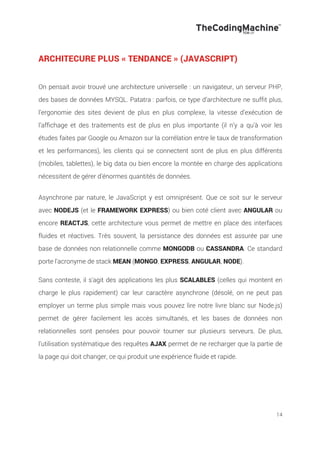 14
ARCHITECURE PLUS « TENDANCE » (JAVASCRIPT)
On pensait avoir trouvé une architecture universelle : un navigateur, un serveur PHP,
des bases de données MYSQL. Patatra : parfois, ce type d’architecture ne suffit plus,
l’ergonomie des sites devient de plus en plus complexe, la vitesse d’exécution de
l’affichage et des traitements est de plus en plus importante (il n’y a qu’à voir les
études faites par Google ou Amazon sur la corrélation entre le taux de transformation
et les performances), les clients qui se connectent sont de plus en plus différents
(mobiles, tablettes), le big data ou bien encore la montée en charge des applications
nécessitent de gérer d’énormes quantités de données.
Asynchrone par nature, le JavaScript y est omniprésent. Que ce soit sur le serveur
avec NODEJS (et le FRAMEWORK EXPRESS) ou bien coté client avec ANGULAR ou
encore REACTJS, cette architecture vous permet de mettre en place des interfaces
fluides et réactives. Très souvent, la persistance des données est assurée par une
base de données non relationnelle comme MONGODB ou CASSANDRA. Ce standard
porte l'acronyme de stack MEAN (MONGO, EXPRESS, ANGULAR, NODE).
!
Sans conteste, il s'agit des applications les plus SCALABLES (celles qui montent en
charge le plus rapidement) car leur caractère asynchrone (désolé, on ne peut pas
employer un terme plus simple mais vous pouvez lire notre livre blanc sur Node.js)
permet de gérer facilement les accès simultanés, et les bases de données non
relationnelles sont pensées pour pouvoir tourner sur plusieurs serveurs. De plus,
l'utilisation systématique des requêtes AJAX permet de ne recharger que la partie de
la page qui doit changer, ce qui produit une expérience fluide et rapide.
 