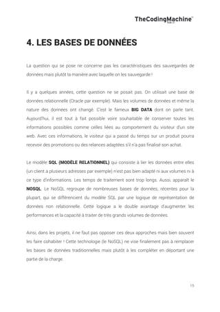 15
4. LES BASES DE DONNÉES
La question qui se pose ne concerne pas les caractéristiques des sauvegardes de
données mais plutôt la manière avec laquelle on les sauvegarde !
Il y a quelques années, cette question ne se posait pas. On utilisait une base de
données relationnelle (Oracle par exemple). Mais les volumes de données et même la
nature des données ont changé. C’est le fameux BIG DATA dont on parle tant.
Aujourd’hui, il est tout à fait possible voire souhaitable de conserver toutes les
informations possibles comme celles liées au comportement du visiteur d’un site
web. Avec ces informations, le visiteur qui a passé du temps sur un produit pourra
recevoir des promotions ou des relances adaptées s’il n’a pas finalisé son achat.
Le modèle SQL (MODÈLE RELATIONNEL) qui consiste à lier les données entre elles
(un client a plusieurs adresses par exemple) n’est pas bien adapté ni aux volumes ni à
ce type d’informations. Les temps de traitement sont trop longs. Aussi, apparaît le
NOSQL. Le NoSQL regroupe de nombreuses bases de données, récentes pour la
plupart, qui se différencient du modèle SQL par une logique de représentation de
données non relationnelle. Cette logique a le double avantage d'augmenter les
performances et la capacité à traiter de très grands volumes de données.
Ainsi, dans les projets, il ne faut pas opposer ces deux approches mais bien souvent
les faire cohabiter ! Cette technologie (le NoSQL) ne vise finalement pas à remplacer
les bases de données traditionnelles mais plutôt à les compléter en déportant une
partie de la charge.
 