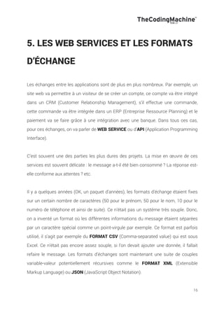 16
5. LES WEB SERVICES ET LES FORMATS
D’ÉCHANGE
Les échanges entre les applications sont de plus en plus nombreux. Par exemple, un
site web va permettre à un visiteur de se créer un compte, ce compte va être intégré
dans un CRM (Customer Relationship Management), s’il effectue une commande,
cette commande va être intégrée dans un ERP (Entreprise Ressource Planning) et le
paiement va se faire grâce à une intégration avec une banque. Dans tous ces cas,
pour ces échanges, on va parler de WEB SERVICE ou d’API (Application Programming
Interface).
C’est souvent une des parties les plus dures des projets. La mise en œuvre de ces
services est souvent délicate : le message a-t-il été bien consommé ? La réponse est-
elle conforme aux attentes ? etc.
Il y a quelques années (OK, un paquet d’années), les formats d’échange étaient fixes
sur un certain nombre de caractères (50 pour le prénom, 50 pour le nom, 10 pour le
numéro de téléphone et ainsi de suite). Ce n’était pas un système très souple. Donc,
on a inventé un format où les différentes informations du message étaient séparées
par un caractère spécial comme un point-virgule par exemple. Ce format est parfois
utilisé, il s’agit par exemple du FORMAT CSV (Comma-separated value) qui est sous
Excel. Ce n’était pas encore assez souple, si l’on devait ajouter une donnée, il fallait
refaire le message. Les formats d’échanges sont maintenant une suite de couples
variable-valeur potentiellement récursives comme le FORMAT XML (Extensible
Markup Language) ou JSON (JavaScript Object Notation).
 