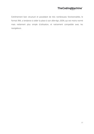 17
Extrêmement bien structuré et possédant de très nombreuses fonctionnalités, le
format XML a tendance à céder la place à son alter-égo JSON, qui est moins normé
mais nettement plus simple d’utilisation, et nativement compatible avec les
navigateurs.
 