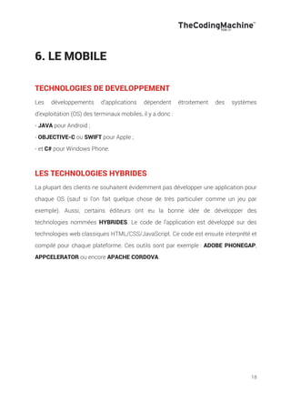 18
6. LE MOBILE
TECHNOLOGIES DE DEVELOPPEMENT
Les développements d’applications dépendent étroitement des systèmes
d’exploitation (OS) des terminaux mobiles, il y a donc :
- JAVA pour Android ;
- OBJECTIVE-C ou SWIFT pour Apple ;
- et C# pour Windows Phone.
LES TECHNOLOGIES HYBRIDES
La plupart des clients ne souhaitent évidemment pas développer une application pour
chaque OS (sauf si l’on fait quelque chose de très particulier comme un jeu par
exemple). Aussi, certains éditeurs ont eu la bonne idée de développer des
technologies nommées HYBRIDES. Le code de l’application est développé sur des
technologies web classiques HTML/CSS/JavaScript. Ce code est ensuite interprété et
compilé pour chaque plateforme. Ces outils sont par exemple : ADOBE PHONEGAP,
APPCELERATOR ou encore APACHE CORDOVA.
 