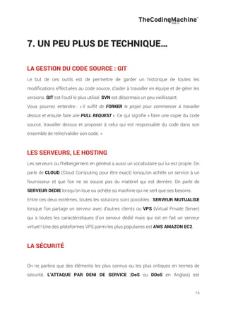 19
7. UN PEU PLUS DE TECHNIQUE…
LA GESTION DU CODE SOURCE : GIT
Le but de ces outils est de permettre de garder un historique de toutes les
modifications effectuées au code source, d’aider à travailler en équipe et de gérer les
versions. GIT est l’outil le plus utilisé. SVN est désormais un peu vieillissant.
Vous pourrez entendre : « Il suffit de FORKER le projet pour commencer à travailler
dessus et ensuite faire une PULL REQUEST ». Ce qui signifie « faire une copie du code
source, travailler dessus et proposer à celui qui est responsable du code dans son
ensemble de relire/valider son code. »
LES SERVEURS, LE HOSTING
Les serveurs ou l’hébergement en général a aussi un vocabulaire qui lui est propre. On
parle de CLOUD (Cloud Computing pour être exact) lorsqu’on achète un service à un
fournisseur et que l’on ne se soucie pas du matériel qui est derrière. On parle de
SERVEUR DEDIE lorsqu’on loue ou achète sa machine qui ne sert que ses besoins.
Entre ces deux extrêmes, toutes les solutions sont possibles : SERVEUR MUTUALISE
lorsque l’on partage un serveur avec d’autres clients ou VPS (Virtual Private Server)
qui a toutes les caractéristiques d’un serveur dédié mais qui est en fait un serveur
virtuel ! Une des plateformes VPS parmi les plus populaires est AWS AMAZON EC2.
LA SÉCURITÉ
On ne parlera que des éléments les plus connus ou les plus critiques en termes de
sécurité. L’ATTAQUE PAR DENI DE SERVICE (DoS ou DDoS en Anglais) est
 
