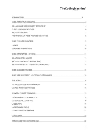 2
INTRODUCTION 3!
1. LES PRINCIPAUX CONCEPTS 4
BON ALORS, LE WEB COMMENT CA MARCHE ? 4
CLIENT LÉGER/CLIENT LOURD 6
ARCHITECTURE MVC 7
FRONT/BACK : UN PIEGE POUR LES NON-INITIÉS 8
2. LES TECHNOS FRONT END 9
LA BASE 9
GERER LES INTERACTIONS 10
2. LES DIFFERENTES « STACKS » 11
SOLUTIONS OPEN SOURCE 11
ARCHITECTURE WEB CLASSIQUE (PHP) 12
ARCHITECURE PLUS « TENDANCE » (JAVASCRIPT) 14
3. LES BASES DE DONNÉES 15
4. LES WEB SERVICES ET LES FORMATS D’ÉCHANGES 16
5. LE MOBILE 18
TECHNOLOGIES DE DEVELOPPEMENT 18
LES TECHNOLOGIES HYBRIDES 18
6. UN PEU PLUS DE TECHNIQUE… 19
LA GESTION DU CODE SOURCE : GIT 19
LES SERVEURS, LE HOSTING 19
LA SÉCURITÉ 19
LA GESTION DU CACHE 20
LES MOTEURS D’INDEXATION 21
CONCLUSION 22
À PROPOS DE THECODINGMACHINE 23
 