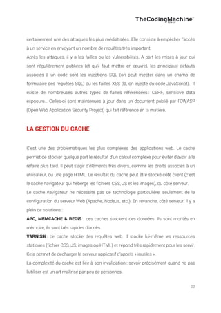 20
certainement une des attaques les plus médiatisées. Elle consiste à empêcher l’accès
à un service en envoyant un nombre de requêtes très important.
Après les attaques, il y a les failles ou les vulnérabilités. A part les mises à jour qui
sont régulièrement publiées (et qu’il faut mettre en œuvre), les principaux défauts
associés à un code sont les injections SQL (on peut injecter dans un champ de
formulaire des requêtes SQL) ou les failles XSS (là, on injecte du code JavaScript). Il
existe de nombreuses autres types de failles référencées : CSRF, sensitive data
exposure… Celles-ci sont maintenues à jour dans un document publié par l’OWASP
(Open Web Application Security Project) qui fait référence en la matière.
LA GESTION DU CACHE
C’est une des problématiques les plus complexes des applications web. Le cache
permet de stocker quelque part le résultat d’un calcul complexe pour éviter d’avoir à le
refaire plus tard. Il peut s’agir d’éléments très divers, comme les droits associés à un
utilisateur, ou une page HTML. Le résultat du cache peut être stocké côté client (c’est
le cache navigateur qui héberge les fichiers CSS, JS et les images), ou côté serveur.
Le cache navigateur ne nécessite pas de technologie particulière, seulement de la
configuration du serveur Web (Apache, NodeJs, etc.). En revanche, côté serveur, il y a
plein de solutions :
APC, MEMCACHE & REDIS : ces caches stockent des données. Ils sont montés en
mémoire, ils sont très rapides d’accès.
VARNISH : ce cache stocke des requêtes web. Il stocke lui-même les ressources
statiques (fichier CSS, JS, images ou HTML) et répond très rapidement pour les servir.
Cela permet de décharger le serveur applicatif d’appels « inutiles ».
La complexité du cache est liée à son invalidation : savoir précisément quand ne pas
l’utiliser est un art maîtrisé par peu de personnes.
 