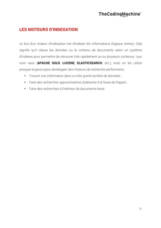 21
LES MOTEURS D’INDEXATION
Le but d’un moteur d’indexation est d’indexer les informations (logique certes). Cela
signifie qu’il classe les données ou le contenu de documents selon un système
d’indexes pour permettre de retrouver très rapidement un ou plusieurs contenus. Leur
nom varie (APACHE SOLR, LUCENE, ELASTICSEARCH, etc.), mais on les utilise
presque toujours pour développer des moteurs de recherche performants :
•! Trouver une information dans un très grand nombre de données ;
•! Faire des recherches approximatives (tolérance à la faute de frappe) ;
•! Faire des recherches à l’intérieur de documents texte.
 