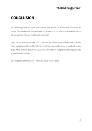 22
CONCLUSION
La technologie est un sujet passionnant. Elle évolue, se transforme, se remet en
cause. Des barrières se dressent pour la comprendre : certains concepts et un jargon
de spécialistes. Faisons tomber ces barrières !
Nous avons tenté cette approche : « Rendez les choses aussi simples que possible,
mais pas plus simples » (Albert Einstein) et nous savons bien que le sujet est un peu
aride. Mais, avec ce document, vous avez un outil pour comprendre et dialoguer avec
vos équipes techniques.
Do you speak technique now ? N’hésitez pas à nous le dire !
 