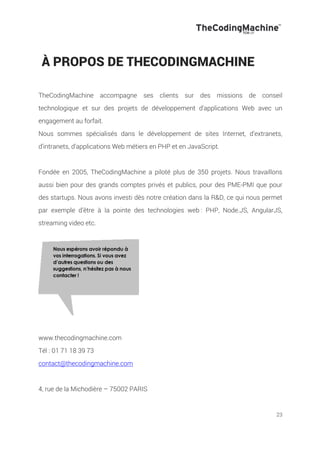 23
À PROPOS DE THECODINGMACHINE
TheCodingMachine accompagne ses clients sur des missions de conseil
technologique et sur des projets de développement d'applications Web avec un
engagement au forfait.
Nous sommes spécialisés dans le développement de sites Internet, d’extranets,
d’intranets, d’applications Web métiers en PHP et en JavaScript.
Fondée en 2005, TheCodingMachine a piloté plus de 350 projets. Nous travaillons
aussi bien pour des grands comptes privés et publics, pour des PME-PMI que pour
des startups. Nous avons investi dès notre création dans la R&D, ce qui nous permet
par exemple d’être à la pointe des technologies web : PHP, Node.JS, AngularJS,
streaming video etc.
www.thecodingmachine.com
Tél : 01 71 18 39 73
contact@thecodingmachine.com
4, rue de la Michodière – 75002 PARIS
 