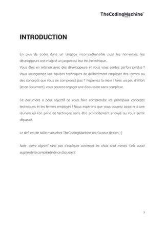 3
INTRODUCTION
En plus de coder dans un langage incompréhensible pour les non-initiés, les
développeurs ont imaginé un jargon qui leur est hermétique…
Vous êtes en relation avec des développeurs et vous vous sentez parfois perdus ?
Vous soupçonnez vos équipes techniques de délibérément employer des termes ou
des concepts que vous ne comprenez pas ? Reprenez la main ! Avec un peu d’effort
(et ce document), vous pourrez engager une discussion sans complexe.
Ce document a pour objectif de vous faire comprendre les principaux concepts
techniques et les termes employés ! Nous espérons que vous pourrez assister à une
réunion où l’on parle de technique sans être profondément ennuyé ou vous sentir
dépassé.
Le défi est de taille mais chez TheCodingMachine on n’a peur de rien ;-)
Note : notre objectif n’est pas d’expliquer comment les choix sont menés. Cela aurait
augmenté la complexité de ce document.
 