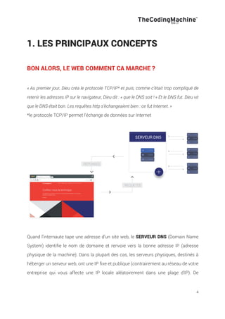 4
1. LES PRINCIPAUX CONCEPTS
BON ALORS, LE WEB COMMENT CA MARCHE ?
« Au premier jour, Dieu créa le protocole TCP/IP* et puis, comme c’était trop compliqué de
retenir les adresses IP sur le navigateur, Dieu dit : « que le DNS soit ! » Et le DNS fut. Dieu vit
que le DNS était bon. Les requêtes http s’échangeaient bien : ce fut Internet. »
*le protocole TCP/IP permet l’échange de données sur Internet
Quand l’internaute tape une adresse d’un site web, le SERVEUR DNS (Domain Name
System) identifie le nom de domaine et renvoie vers la bonne adresse IP (adresse
physique de la machine). Dans la plupart des cas, les serveurs physiques, destinés à
héberger un serveur web, ont une IP fixe et publique (contrairement au réseau de votre
entreprise qui vous affecte une IP locale aléatoirement dans une plage d’IP). De
 