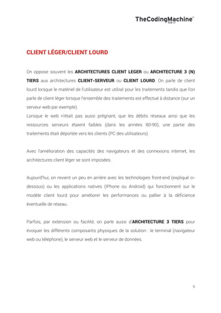 6
CLIENT LÉGER/CLIENT LOURD
On oppose souvent les ARCHITECTURES CLIENT LEGER ou ARCHITECTURE 3 (N)
TIERS aux architectures CLIENT-SERVEUR ou CLIENT LOURD. On parle de client
lourd lorsque le matériel de l’utilisateur est utilisé pour les traitements tandis que l’on
parle de client léger lorsque l’ensemble des traitements est effectué à distance (sur un
serveur web par exemple).
Lorsque le web n’était pas aussi prégnant, que les débits réseaux ainsi que les
ressources serveurs étaient faibles (dans les années 80-90), une partie des
traitements était déportée vers les clients (PC des utilisateurs).
Avec l’amélioration des capacités des navigateurs et des connexions internet, les
architectures client léger se sont imposées.
Aujourd’hui, on revient un peu en arrière avec les technologies front-end (expliqué ci-
dessous) ou les applications natives (IPhone ou Android) qui fonctionnent sur le
modèle client lourd pour améliorer les performances ou pallier à la déficience
éventuelle de réseau.
Parfois, par extension ou facilité, on parle aussi d’ARCHITECTURE 3 TIERS pour
évoquer les différents composants physiques de la solution : le terminal (navigateur
web ou téléphone), le serveur web et le serveur de données.
 